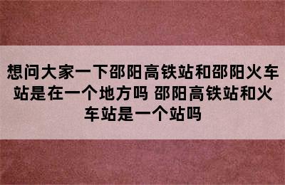 想问大家一下邵阳高铁站和邵阳火车站是在一个地方吗 邵阳高铁站和火车站是一个站吗